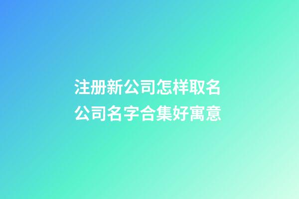 注册新公司怎样取名 公司名字合集好寓意-第1张-公司起名-玄机派